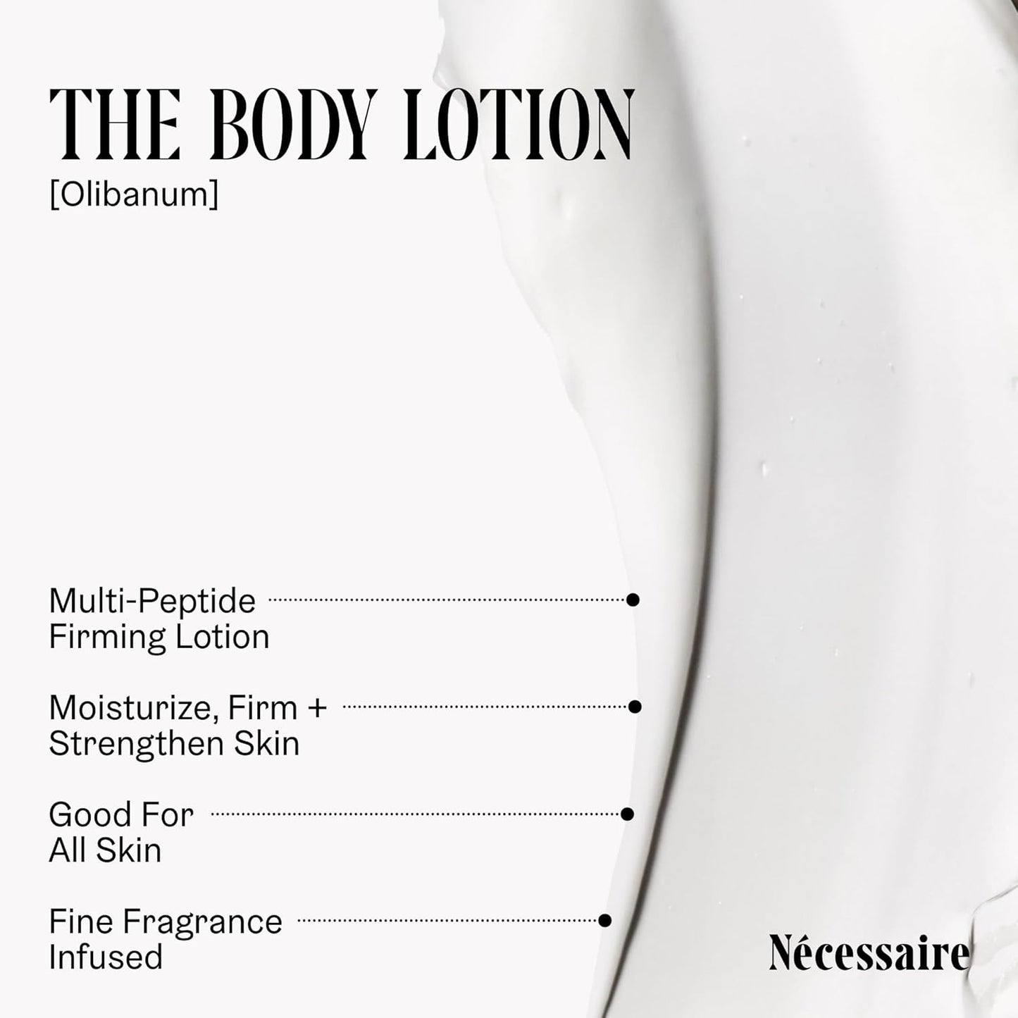 Nécessaire The Body Lotion with Pump. Olibanum. Multi-Peptide Firming to Moisturize + Strengthen. 2.5% Niacinamide, Vitamin C/E + Omega 6/9. Notes of Vanilla, Fig Leaf, & Cassis Buds. 450ml/15.2 fl oz